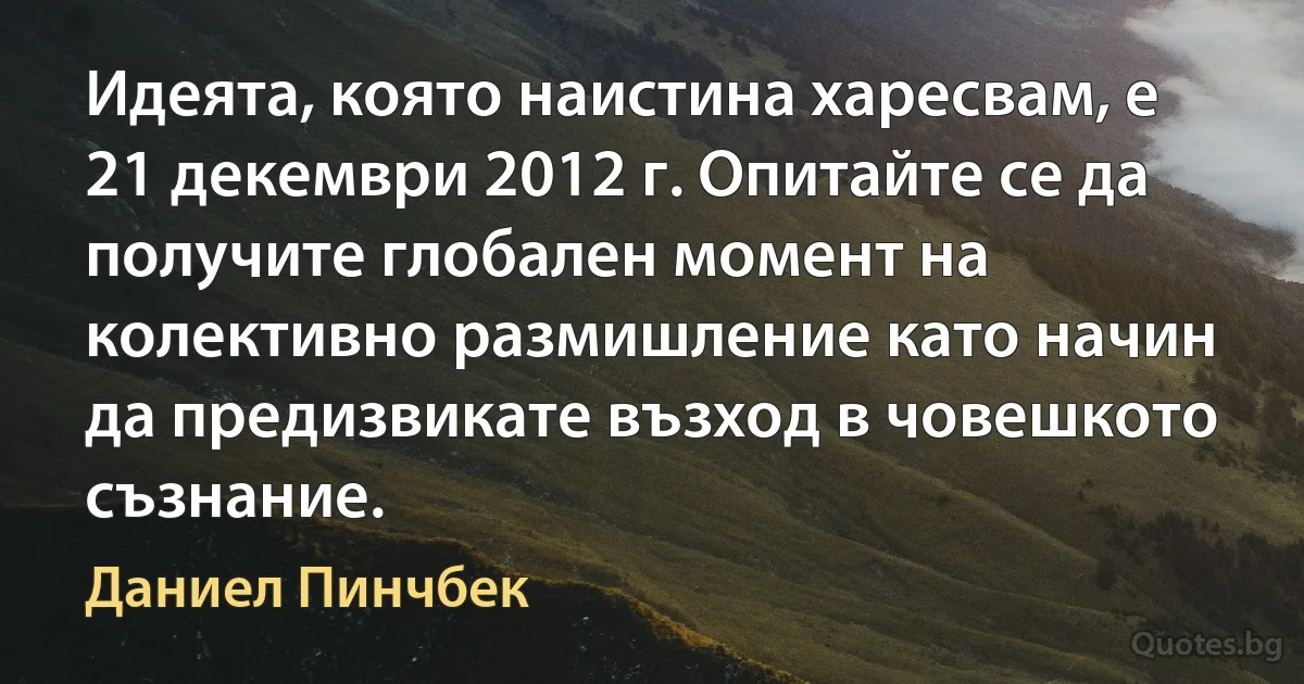 Идеята, която наистина харесвам, е 21 декември 2012 г. Опитайте се да получите глобален момент на колективно размишление като начин да предизвикате възход в човешкото съзнание. (Даниел Пинчбек)