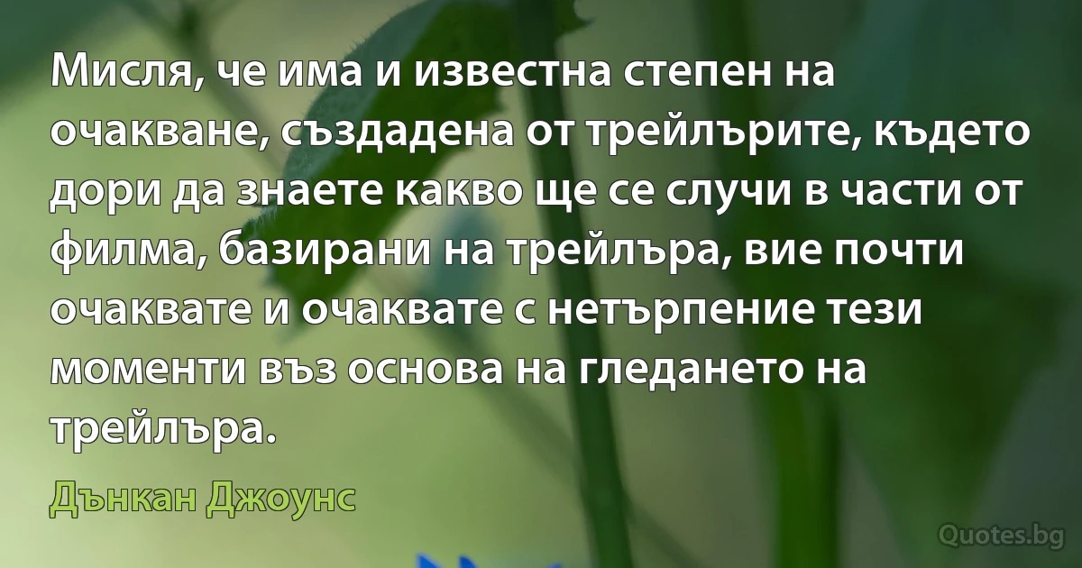 Мисля, че има и известна степен на очакване, създадена от трейлърите, където дори да знаете какво ще се случи в части от филма, базирани на трейлъра, вие почти очаквате и очаквате с нетърпение тези моменти въз основа на гледането на трейлъра. (Дънкан Джоунс)