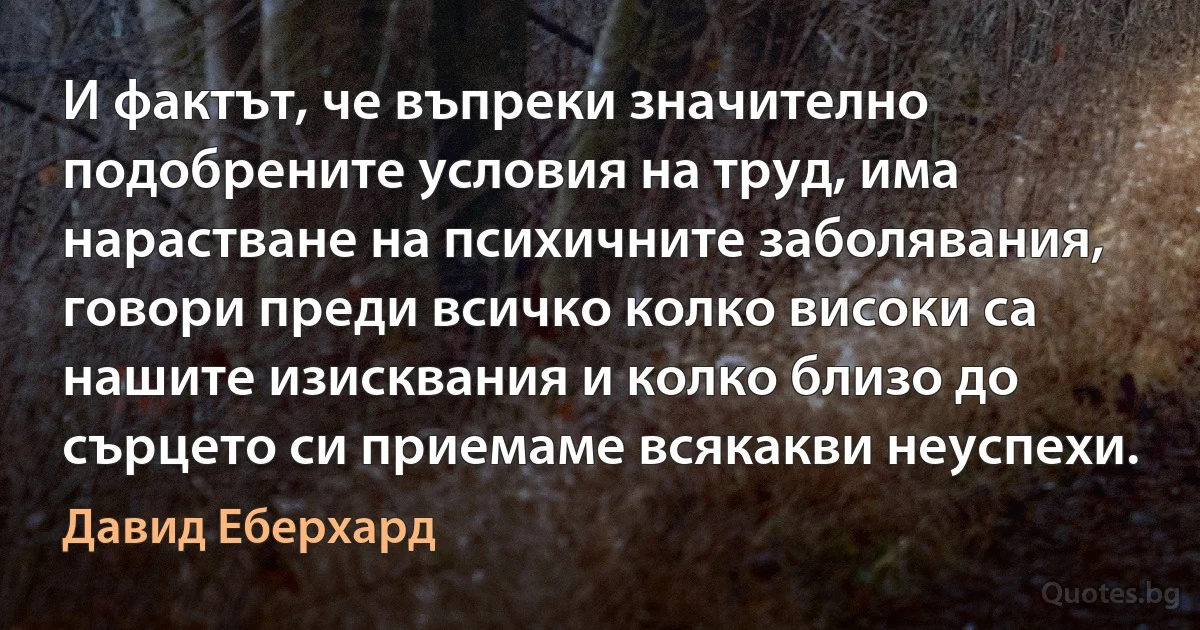 И фактът, че въпреки значително подобрените условия на труд, има нарастване на психичните заболявания, говори преди всичко колко високи са нашите изисквания и колко близо до сърцето си приемаме всякакви неуспехи. (Давид Еберхард)