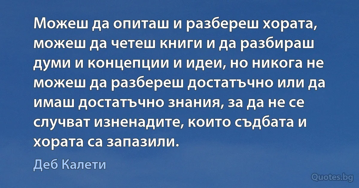 Можеш да опиташ и разбереш хората, можеш да четеш книги и да разбираш думи и концепции и идеи, но никога не можеш да разбереш достатъчно или да имаш достатъчно знания, за да не се случват изненадите, които съдбата и хората са запазили. (Деб Калети)