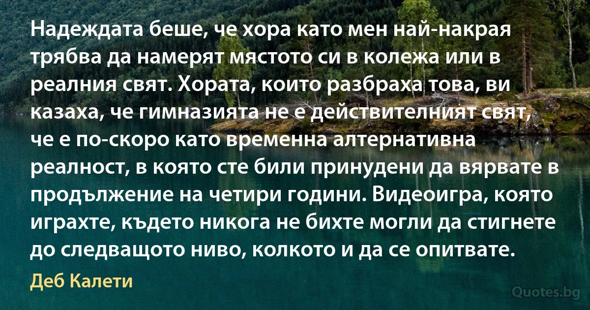 Надеждата беше, че хора като мен най-накрая трябва да намерят мястото си в колежа или в реалния свят. Хората, които разбраха това, ви казаха, че гимназията не е действителният свят, че е по-скоро като временна алтернативна реалност, в която сте били принудени да вярвате в продължение на четири години. Видеоигра, която играхте, където никога не бихте могли да стигнете до следващото ниво, колкото и да се опитвате. (Деб Калети)