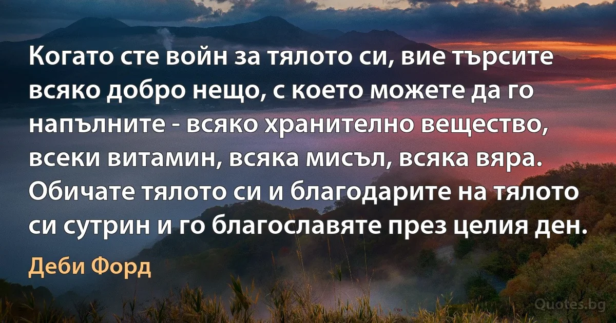 Когато сте войн за тялото си, вие търсите всяко добро нещо, с което можете да го напълните - всяко хранително вещество, всеки витамин, всяка мисъл, всяка вяра. Обичате тялото си и благодарите на тялото си сутрин и го благославяте през целия ден. (Деби Форд)