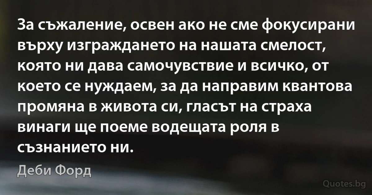 За съжаление, освен ако не сме фокусирани върху изграждането на нашата смелост, която ни дава самочувствие и всичко, от което се нуждаем, за да направим квантова промяна в живота си, гласът на страха винаги ще поеме водещата роля в съзнанието ни. (Деби Форд)