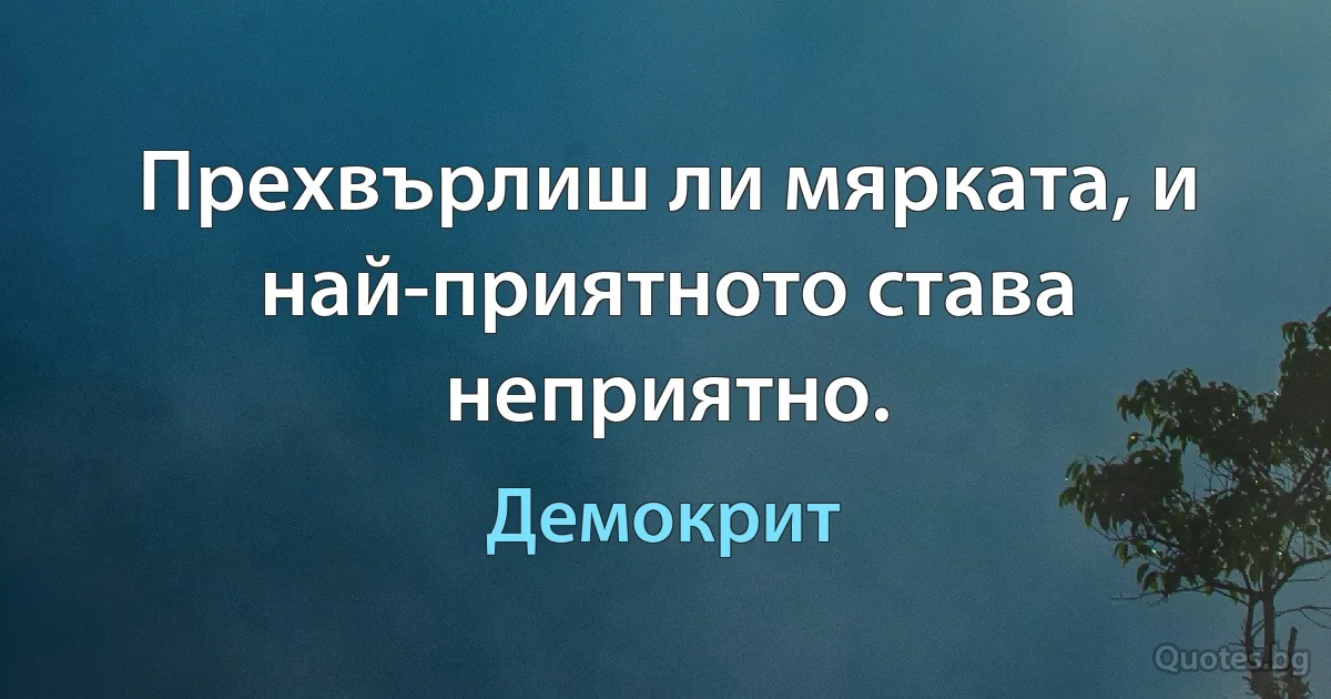 Прехвърлиш ли мярката, и най-приятното става неприятно. (Демокрит)