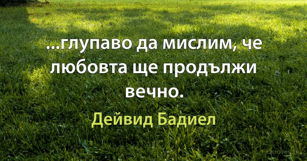 ...глупаво да мислим, че любовта ще продължи вечно. (Дейвид Бадиел)