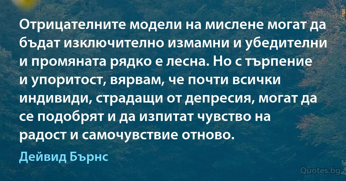 Отрицателните модели на мислене могат да бъдат изключително измамни и убедителни и промяната рядко е лесна. Но с търпение и упоритост, вярвам, че почти всички индивиди, страдащи от депресия, могат да се подобрят и да изпитат чувство на радост и самочувствие отново. (Дейвид Бърнс)