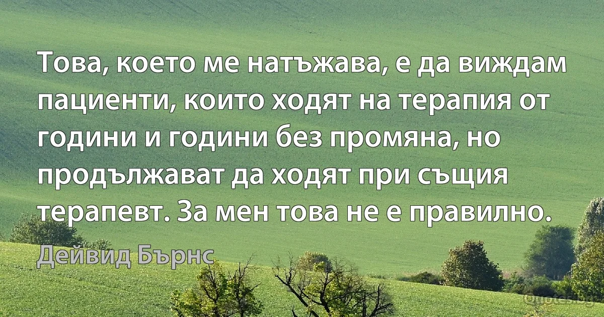 Това, което ме натъжава, е да виждам пациенти, които ходят на терапия от години и години без промяна, но продължават да ходят при същия терапевт. За мен това не е правилно. (Дейвид Бърнс)