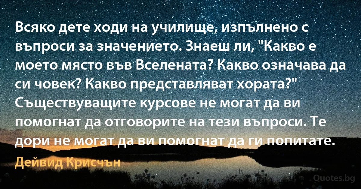 Всяко дете ходи на училище, изпълнено с въпроси за значението. Знаеш ли, "Какво е моето място във Вселената? Какво означава да си човек? Какво представляват хората?" Съществуващите курсове не могат да ви помогнат да отговорите на тези въпроси. Те дори не могат да ви помогнат да ги попитате. (Дейвид Крисчън)