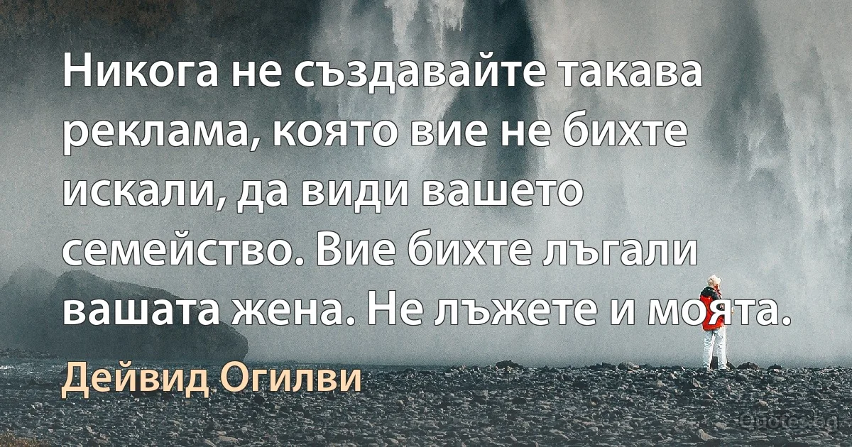 Никога не създавайте такава реклама, която вие не бихте искали, да види вашето семейство. Вие бихте лъгали вашата жена. Не лъжете и моята. (Дейвид Огилви)