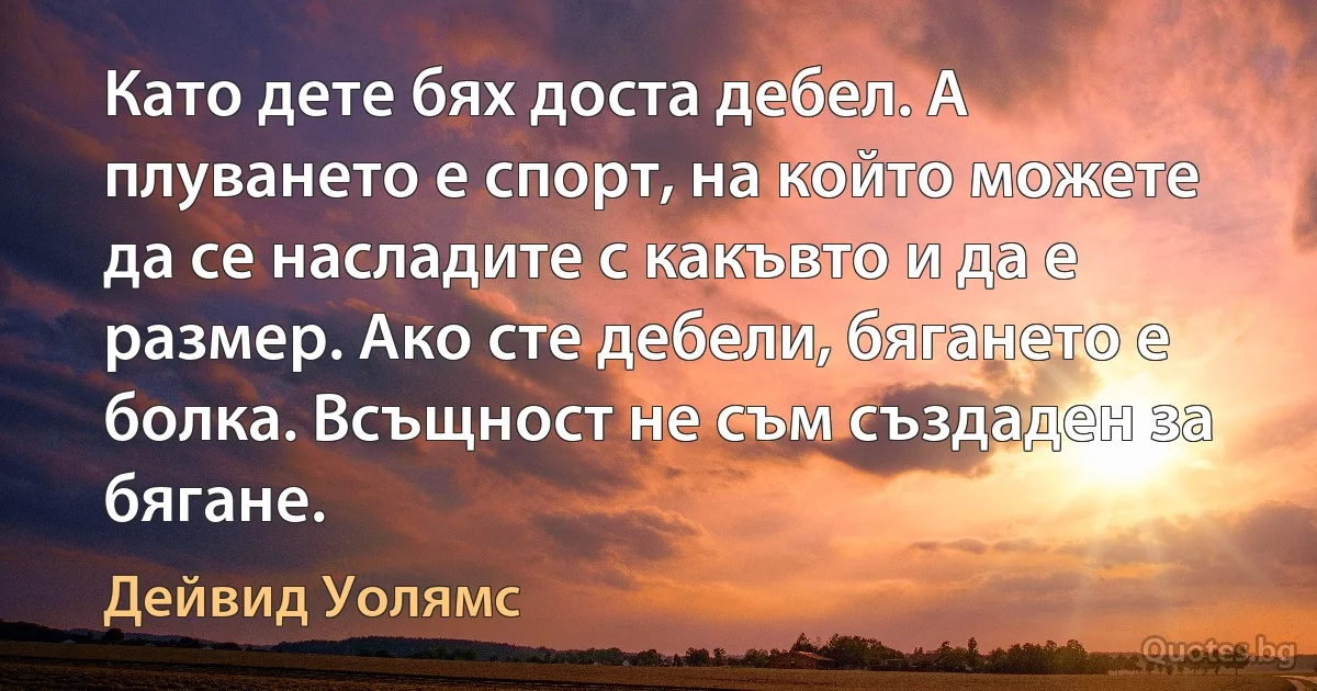 Като дете бях доста дебел. А плуването е спорт, на който можете да се насладите с какъвто и да е размер. Ако сте дебели, бягането е болка. Всъщност не съм създаден за бягане. (Дейвид Уолямс)