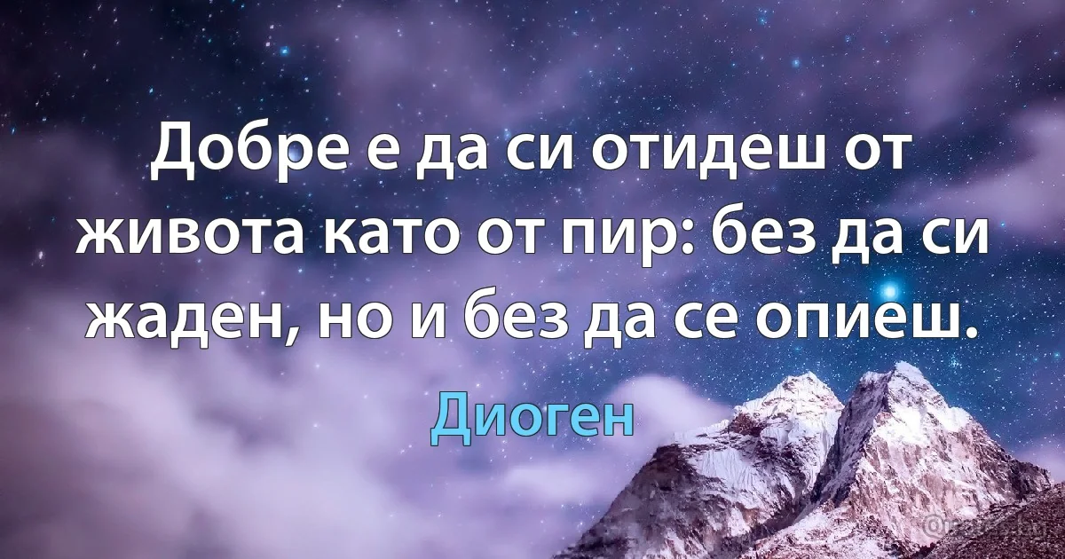 Добре е да си отидеш от живота като от пир: без да си жаден, но и без да се опиеш. (Диоген)