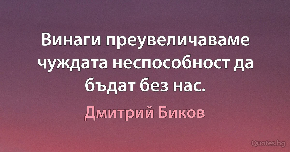 Винаги преувеличаваме чуждата неспособност да бъдат без нас. (Дмитрий Биков)