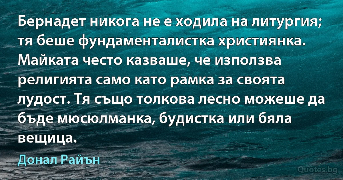 Бернадет никога не е ходила на литургия; тя беше фундаменталистка християнка. Майката често казваше, че използва религията само като рамка за своята лудост. Тя също толкова лесно можеше да бъде мюсюлманка, будистка или бяла вещица. (Донал Райън)