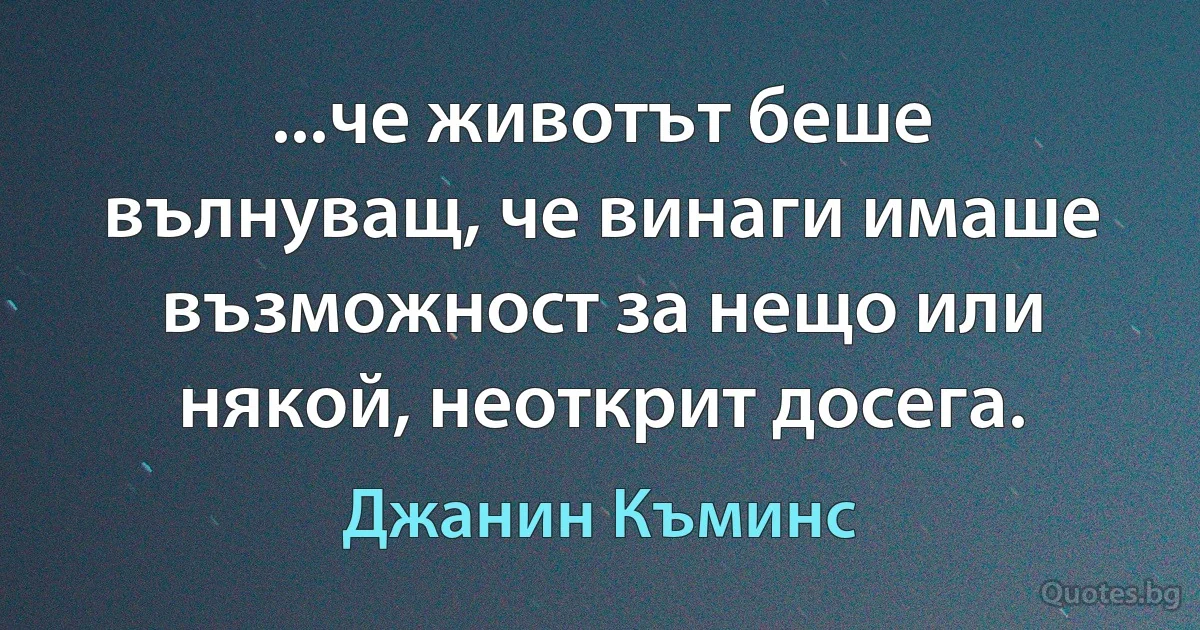 ...че животът беше вълнуващ, че винаги имаше възможност за нещо или някой, неоткрит досега. (Джанин Къминс)