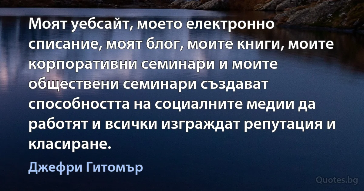 Моят уебсайт, моето електронно списание, моят блог, моите книги, моите корпоративни семинари и моите обществени семинари създават способността на социалните медии да работят и всички изграждат репутация и класиране. (Джефри Гитомър)