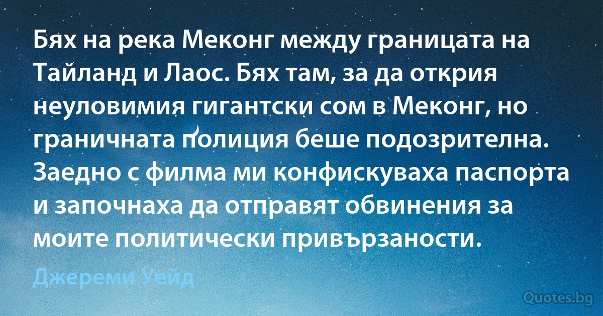 Бях на река Меконг между границата на Тайланд и Лаос. Бях там, за да открия неуловимия гигантски сом в Меконг, но граничната полиция беше подозрителна. Заедно с филма ми конфискуваха паспорта и започнаха да отправят обвинения за моите политически привързаности. (Джереми Уейд)