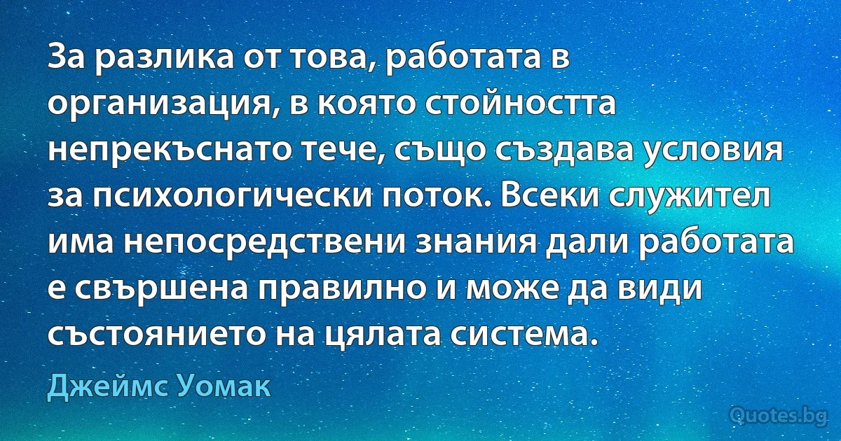 За разлика от това, работата в организация, в която стойността непрекъснато тече, също създава условия за психологически поток. Всеки служител има непосредствени знания дали работата е свършена правилно и може да види състоянието на цялата система. (Джеймс Уомак)