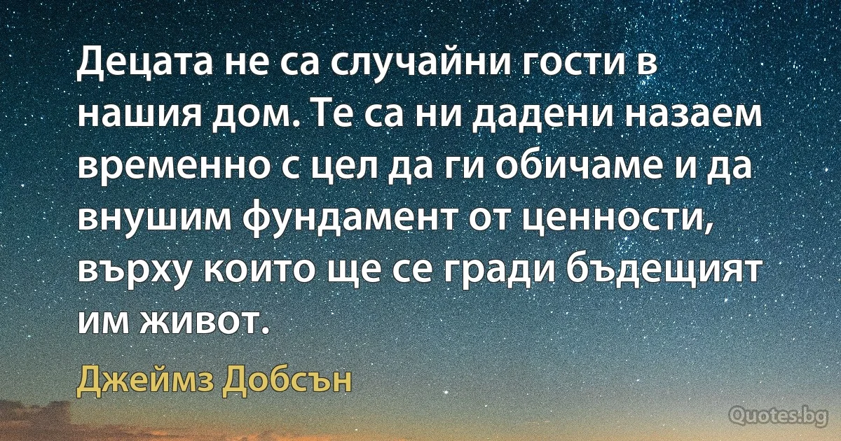 Децата не са случайни гости в нашия дом. Те са ни дадени назаем временно с цел да ги обичаме и да внушим фундамент от ценности, върху които ще се гради бъдещият им живот. (Джеймз Добсън)