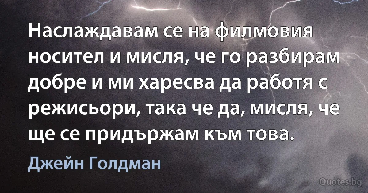 Наслаждавам се на филмовия носител и мисля, че го разбирам добре и ми харесва да работя с режисьори, така че да, мисля, че ще се придържам към това. (Джейн Голдман)