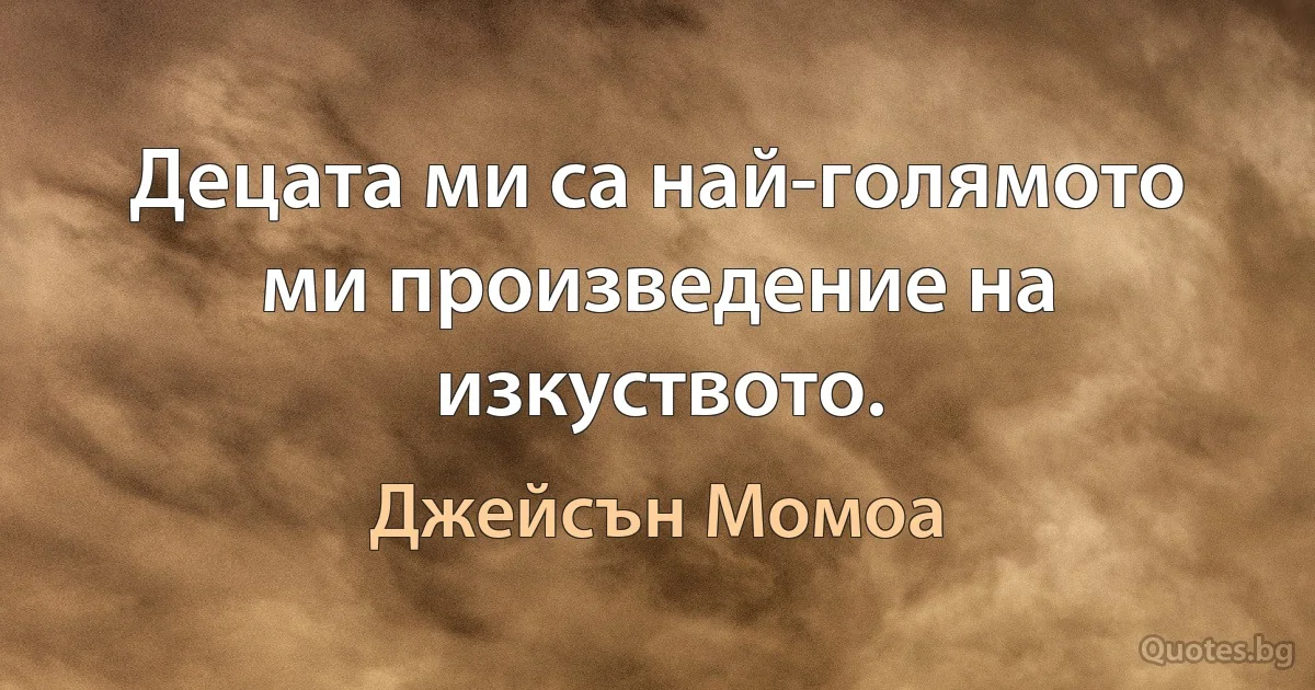 Децата ми са най-голямото ми произведение на изкуството. (Джейсън Момоа)