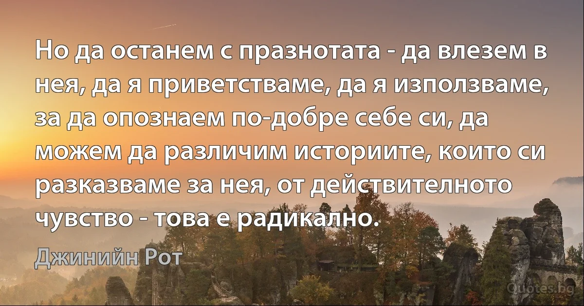 Но да останем с празнотата - да влезем в нея, да я приветстваме, да я използваме, за да опознаем по-добре себе си, да можем да различим историите, които си разказваме за нея, от действителното чувство - това е радикално. (Джинийн Рот)