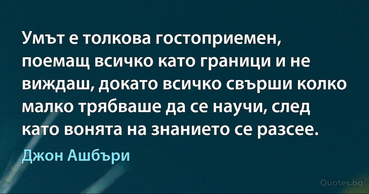 Умът е толкова гостоприемен, поемащ всичко като граници и не виждаш, докато всичко свърши колко малко трябваше да се научи, след като вонята на знанието се разсее. (Джон Ашбъри)