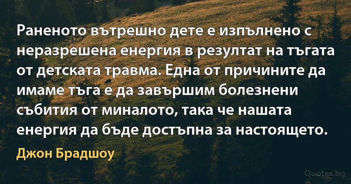 Раненото вътрешно дете е изпълнено с неразрешена енергия в резултат на тъгата от детската травма. Една от причините да имаме тъга е да завършим болезнени събития от миналото, така че нашата енергия да бъде достъпна за настоящето. (Джон Брадшоу)