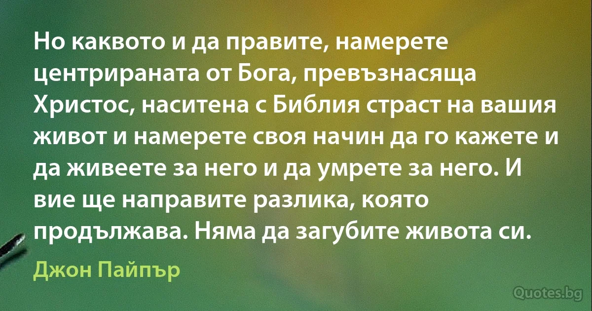 Но каквото и да правите, намерете центрираната от Бога, превъзнасяща Христос, наситена с Библия страст на вашия живот и намерете своя начин да го кажете и да живеете за него и да умрете за него. И вие ще направите разлика, която продължава. Няма да загубите живота си. (Джон Пайпър)