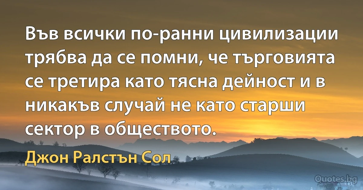 Във всички по-ранни цивилизации трябва да се помни, че търговията се третира като тясна дейност и в никакъв случай не като старши сектор в обществото. (Джон Ралстън Сол)