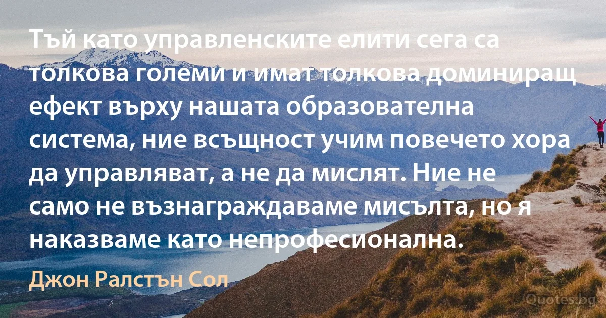 Тъй като управленските елити сега са толкова големи и имат толкова доминиращ ефект върху нашата образователна система, ние всъщност учим повечето хора да управляват, а не да мислят. Ние не само не възнаграждаваме мисълта, но я наказваме като непрофесионална. (Джон Ралстън Сол)