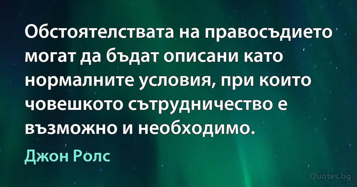 Обстоятелствата на правосъдието могат да бъдат описани като нормалните условия, при които човешкото сътрудничество е възможно и необходимо. (Джон Ролс)