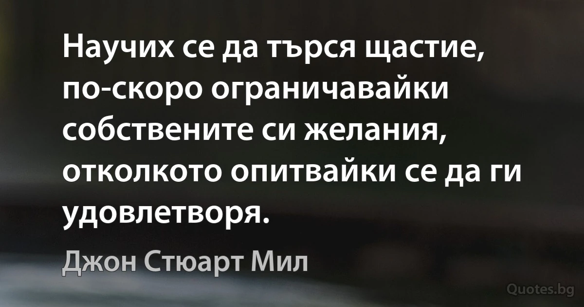 Научих се да търся щастие, по-скоро ограничавайки собствените си желания, отколкото опитвайки се да ги удовлетворя. (Джон Стюарт Мил)