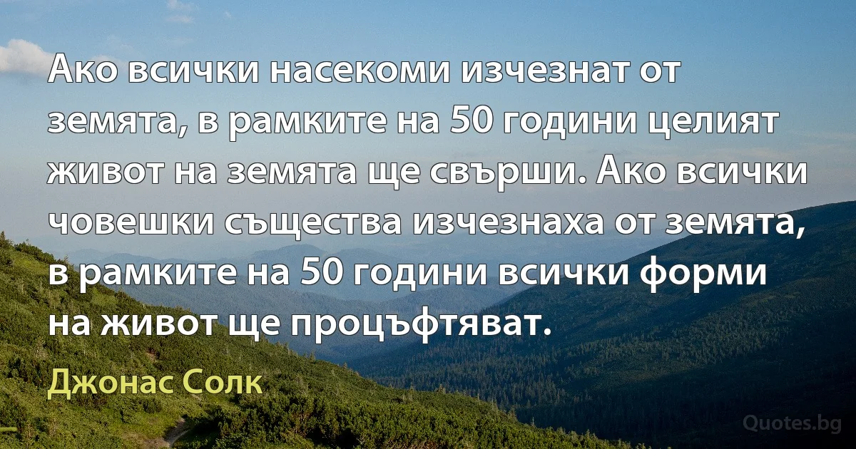 Ако всички насекоми изчезнат от земята, в рамките на 50 години целият живот на земята ще свърши. Ако всички човешки същества изчезнаха от земята, в рамките на 50 години всички форми на живот ще процъфтяват. (Джонас Солк)