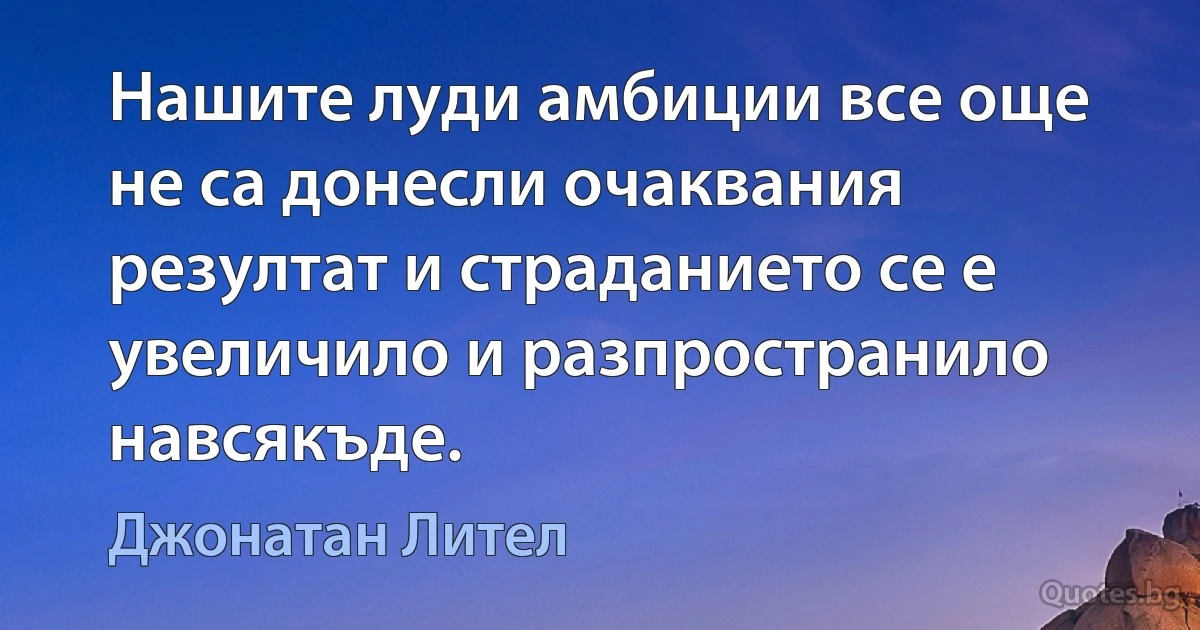 Нашите луди амбиции все още не са донесли очаквания резултат и страданието се е увеличило и разпространило навсякъде. (Джонатан Лител)