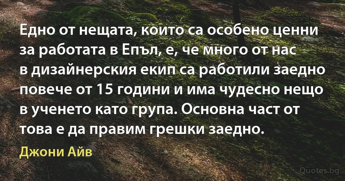 Едно от нещата, които са особено ценни за работата в Епъл, е, че много от нас в дизайнерския екип са работили заедно повече от 15 години и има чудесно нещо в ученето като група. Основна част от това е да правим грешки заедно. (Джони Айв)