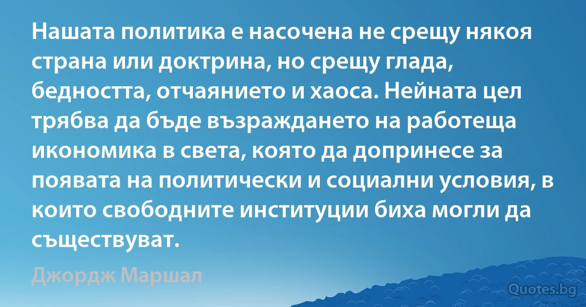 Нашата политика е насочена не срещу някоя страна или доктрина, но срещу глада, бедността, отчаянието и хаоса. Нейната цел трябва да бъде възраждането на работеща икономика в света, която да допринесе за появата на политически и социални условия, в които свободните институции биха могли да съществуват. (Джордж Маршал)