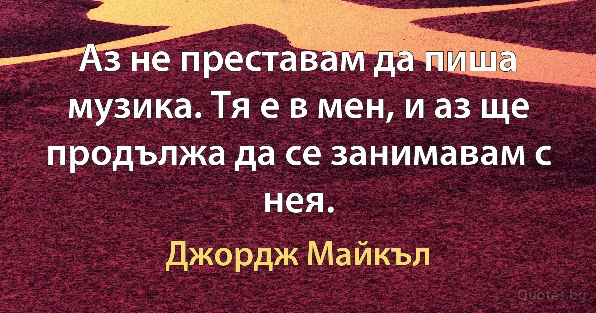 Аз не преставам да пиша музика. Тя е в мен, и аз ще продължа да се занимавам с нея. (Джордж Майкъл)