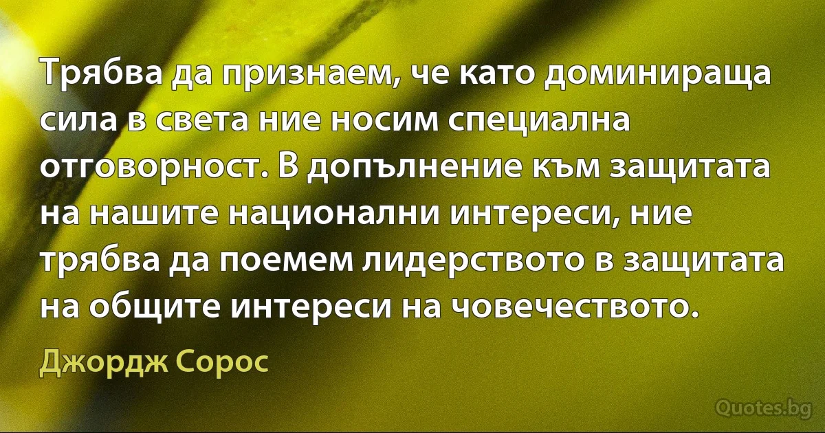 Трябва да признаем, че като доминираща сила в света ние носим специална отговорност. В допълнение към защитата на нашите национални интереси, ние трябва да поемем лидерството в защитата на общите интереси на човечеството. (Джордж Сорос)