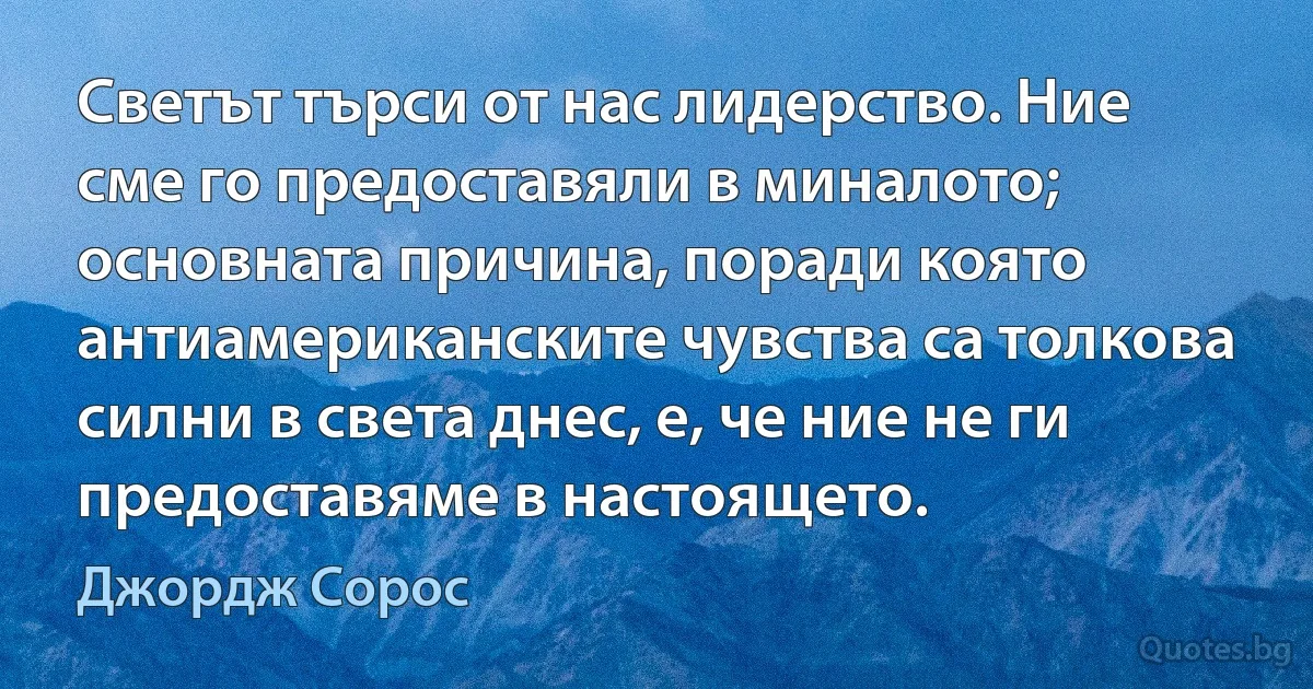 Светът търси от нас лидерство. Ние сме го предоставяли в миналото; основната причина, поради която антиамериканските чувства са толкова силни в света днес, е, че ние не ги предоставяме в настоящето. (Джордж Сорос)