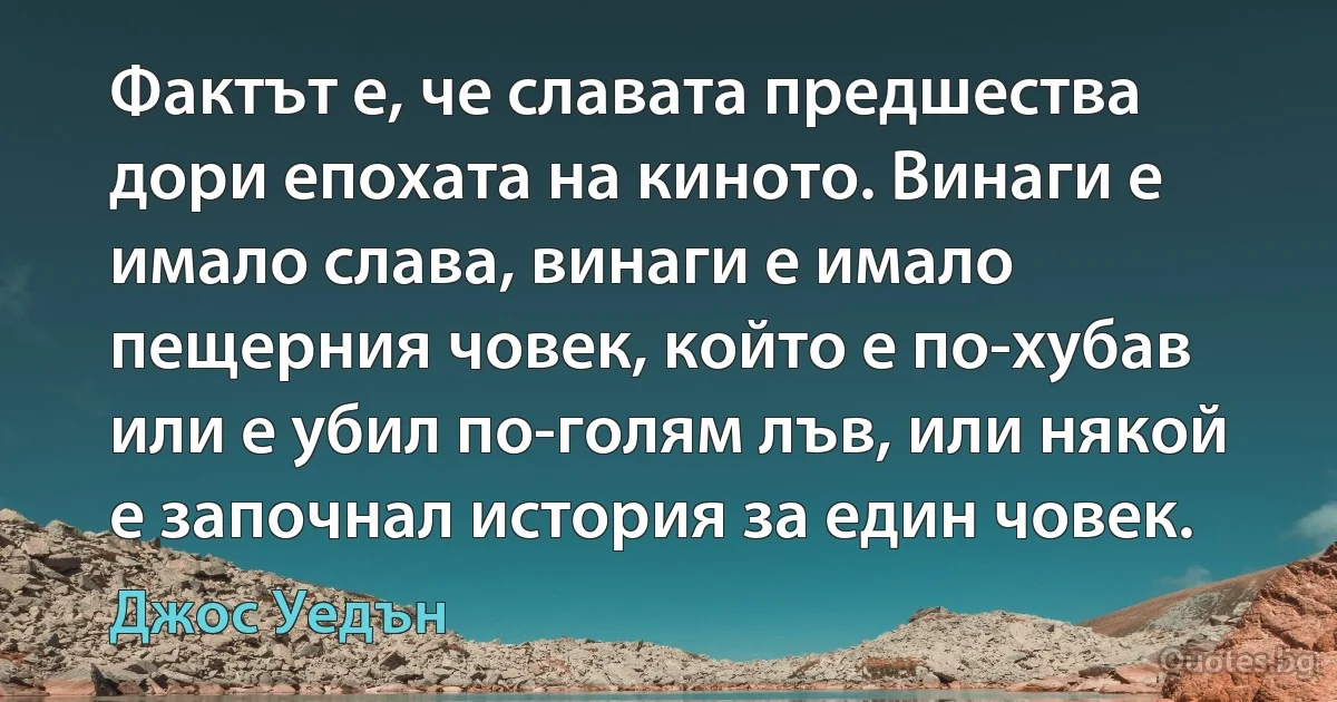 Фактът е, че славата предшества дори епохата на киното. Винаги е имало слава, винаги е имало пещерния човек, който е по-хубав или е убил по-голям лъв, или някой е започнал история за един човек. (Джос Уедън)