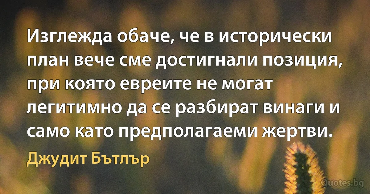 Изглежда обаче, че в исторически план вече сме достигнали позиция, при която евреите не могат легитимно да се разбират винаги и само като предполагаеми жертви. (Джудит Бътлър)