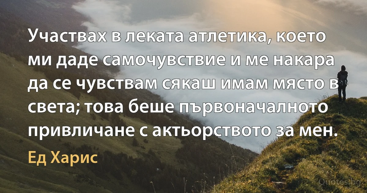 Участвах в леката атлетика, което ми даде самочувствие и ме накара да се чувствам сякаш имам място в света; това беше първоначалното привличане с актьорството за мен. (Ед Харис)