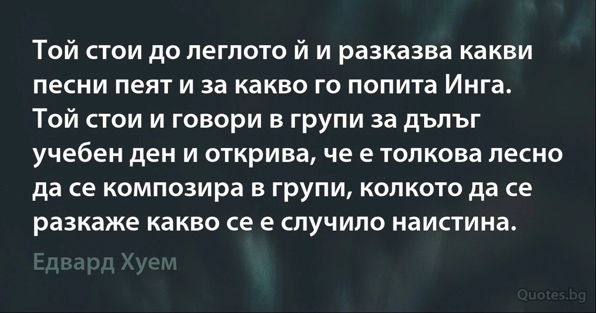 Той стои до леглото й и разказва какви песни пеят и за какво го попита Инга. Той стои и говори в групи за дълъг учебен ден и открива, че е толкова лесно да се композира в групи, колкото да се разкаже какво се е случило наистина. (Едвард Хуем)