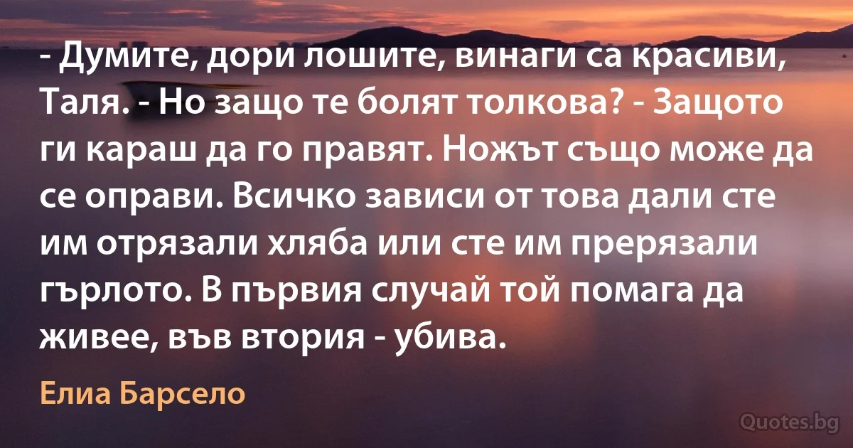 - Думите, дори лошите, винаги са красиви, Таля. - Но защо те болят толкова? - Защото ги караш да го правят. Ножът също може да се оправи. Всичко зависи от това дали сте им отрязали хляба или сте им прерязали гърлото. В първия случай той помага да живее, във втория - убива. (Елиа Барсело)