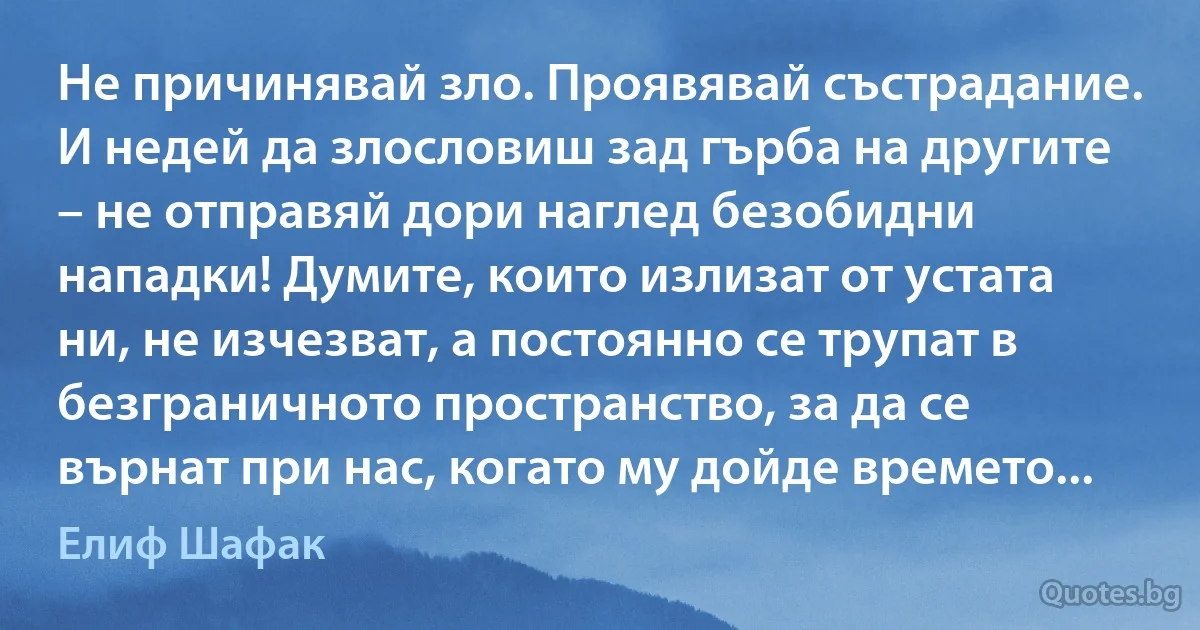 Не причинявай зло. Проявявай състрадание. И недей да злословиш зад гърба на другите – не отправяй дори наглед безобидни нападки! Думите, които излизат от устата ни, не изчезват, а постоянно се трупат в безграничното пространство, за да се върнат при нас, когато му дойде времето... (Елиф Шафак)