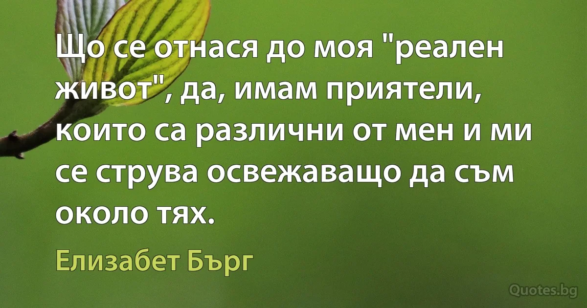 Що се отнася до моя "реален живот", да, имам приятели, които са различни от мен и ми се струва освежаващо да съм около тях. (Елизабет Бърг)