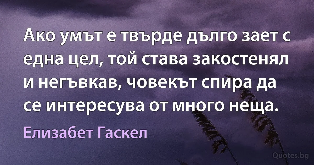 Ако умът е твърде дълго зает с една цел, той става закостенял и негъвкав, човекът спира да се интересува от много неща. (Елизабет Гаскел)