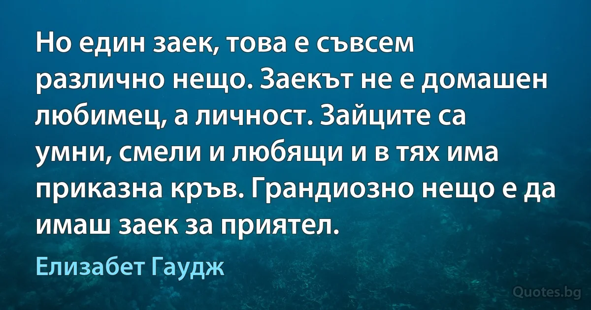 Но един заек, това е съвсем различно нещо. Заекът не е домашен любимец, а личност. Зайците са умни, смели и любящи и в тях има приказна кръв. Грандиозно нещо е да имаш заек за приятел. (Елизабет Гаудж)