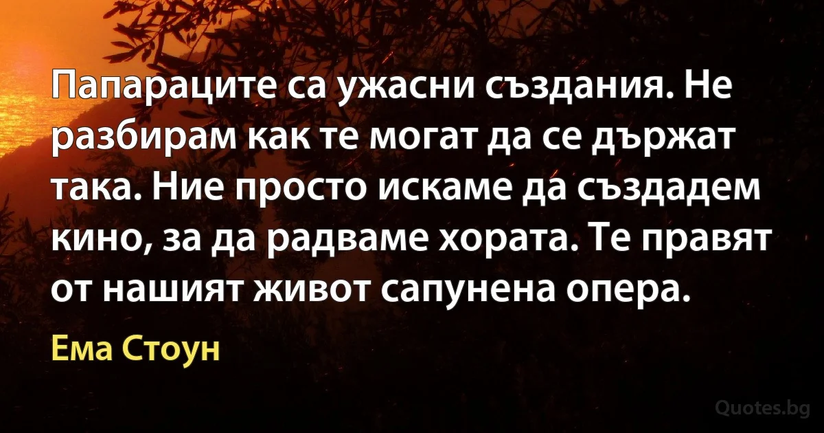 Папараците са ужасни създания. Не разбирам как те могат да се държат така. Ние просто искаме да създадем кино, за да радваме хората. Те правят от нашият живот сапунена опера. (Ема Стоун)