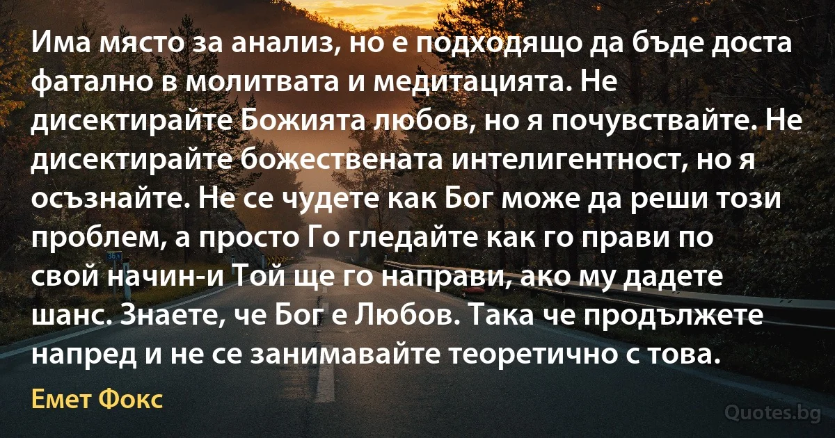 Има място за анализ, но е подходящо да бъде доста фатално в молитвата и медитацията. Не дисектирайте Божията любов, но я почувствайте. Не дисектирайте божествената интелигентност, но я осъзнайте. Не се чудете как Бог може да реши този проблем, а просто Го гледайте как го прави по свой начин-и Той ще го направи, ако му дадете шанс. Знаете, че Бог е Любов. Така че продължете напред и не се занимавайте теоретично с това. (Емет Фокс)